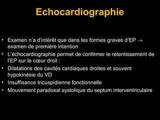 Echocardiographie
• Examen n’a d’intérêt que dans les formes graves d’EP →
examen de première intention
• L’échocardiographie permet de confirmer le retentissement de
l’EP sur le cœur droit :
• Dilatations des cavités cardiaques droites et souvent
hypokinésie du VD
• Insuffisance tricuspidienne fonctionnelle
• Mouvement paradoxal systolique du septum interventriculaire
 