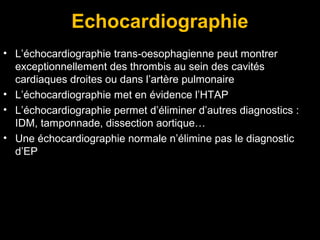 Echocardiographie
• L’échocardiographie trans-oesophagienne peut montrer
exceptionnellement des thrombis au sein des cavités
cardiaques droites ou dans l’artère pulmonaire
• L’échocardiographie met en évidence l’HTAP
• L’échocardiographie permet d’éliminer d’autres diagnostics :
IDM, tamponnade, dissection aortique…
• Une échocardiographie normale n’élimine pas le diagnostic
d’EP
 
