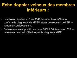 Echo doppler veineux des membres
inférieurs :
• La mise en évidence d’une TVP des membres inférieurs
confirme le diagnostic de MTEV et par conséquent de l’EP →
traitement anticoagulant.
• Cet examen n’est positif que dans 30% à 50 % en cas d’EP →
un examen normal n’élimine pas le diagnostic d’EP.
 