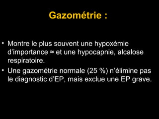 Gazométrie :
• Montre le plus souvent une hypoxémie
d’importance ≈ et une hypocapnie, alcalose
respiratoire.
• Une gazométrie normale (25 %) n’élimine pas
le diagnostic d’EP, mais exclue une EP grave.
 