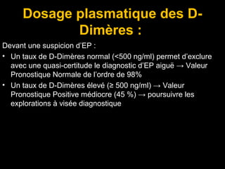 Dosage plasmatique des D-
Dimères :
Devant une suspicion d’EP :
• Un taux de D-Dimères normal (<500 ng/ml) permet d’exclure
avec une quasi-certitude le diagnostic d’EP aiguë → Valeur
Pronostique Normale de l’ordre de 98%
• Un taux de D-Dimères élevé (≥ 500 ng/ml) → Valeur
Pronostique Positive médiocre (45 %) → poursuivre les
explorations à visée diagnostique
 