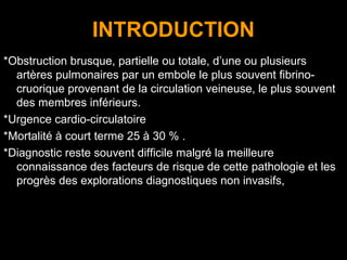 INTRODUCTION
*Obstruction brusque, partielle ou totale, d’une ou plusieurs
artères pulmonaires par un embole le plus souvent fibrino-
cruorique provenant de la circulation veineuse, le plus souvent
des membres inférieurs.
*Urgence cardio-circulatoire
*Mortalité à court terme 25 à 30 % .
*Diagnostic reste souvent difficile malgré la meilleure
connaissance des facteurs de risque de cette pathologie et les
progrès des explorations diagnostiques non invasifs,
 