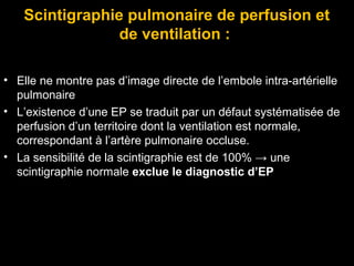 Scintigraphie pulmonaire de perfusion et
de ventilation :
• Elle ne montre pas d’image directe de l’embole intra-artérielle
pulmonaire
• L’existence d’une EP se traduit par un défaut systématisée de
perfusion d’un territoire dont la ventilation est normale,
correspondant à l’artère pulmonaire occluse.
• La sensibilité de la scintigraphie est de 100% → une
scintigraphie normale exclue le diagnostic d’EP
 