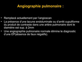 Angiographie pulmonaire :
• Remplacé actuellement par l’angioscan
• La présence d’une lacune endoluminale ou d’arrêt cupuliforme
du produit de contraste dans une artère pulmonaire dont le
diamètre est sup. à 2mm
• Une angiographie pulmonaire normale élimine le diagnostic
d’une EP(absence de faux négatifs).
 
