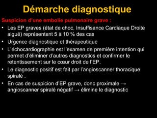 Démarche diagnostique
Suspicion d’une embolie pulmonaire grave :
• Les EP graves (état de choc, Insuffisance Cardiaque Droite
aiguë) représentent 5 à 10 % des cas
• Urgence diagnostique et thérapeutique
• L’échocardiographie est l’examen de première intention qui
permet d’éliminer d’autres diagnostics et confirmer le
retentissement sur le cœur droit de l’EP.
• Le diagnostic positif est fait par l’angioscanner thoracique
spiralé .
• En cas de suspicion d’EP grave, donc proximale →
angioscanner spiralé négatif → élimine le diagnostic
 