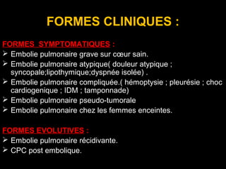 FORMES CLINIQUES :
FORMES SYMPTOMATIQUES :
 Embolie pulmonaire grave sur cœur sain.
 Embolie pulmonaire atypique( douleur atypique ;
syncopale;lipothymique;dyspnée isolée) .
 Embolie pulmonaire compliquée.( hémoptysie ; pleurésie ; choc
cardiogenique ; IDM ; tamponnade)
 Embolie pulmonaire pseudo-tumorale
 Embolie pulmonaire chez les femmes enceintes.
FORMES EVOLUTIVES :
 Embolie pulmonaire récidivante.
 CPC post embolique.
 