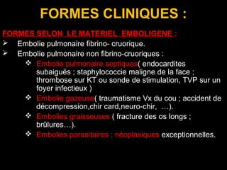 FORMES CLINIQUES :
FORMES SELON LE MATERIEL EMBOLIGENE :
 Embolie pulmonaire fibrino- cruorique.
 Embolie pulmonaire non fibrino-cruoriques :
 Embolie pulmonaire septiques( endocardites
subaiguës ; staphylococcie maligne de la face ;
thrombose sur KT ou sonde de stimulation, TVP sur un
foyer infectieux )
 Embolie gazeuse( traumatisme Vx du cou ; accident de
décompression,chir card,neuro-chir, …).
 Embolies graisseuses ( fracture des os longs ;
brûlures…).
 Embolies parasitaires ; néoplasiques exceptionnelles.
 