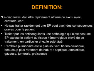 DEFINITION:
*Le diagnostic doit être rapidement affirmé ou exclu avec
certitude, car :
• Ne pas traiter rapidement une EP peut avoir des conséquences
graves pour le patient
• Traiter par les anticoagulants une pathologie qui n’est pas une
EP expose le patient au risque hémorragique élevé de ce
traitement, en particulier chez le sujet âgé.
• L’embole pulmonaire est le plus souvent fibrino-cruorique,
beaucoup plus rarement de nature : septique, amniotique,
gazeuse, tumorale, graisseuse
 