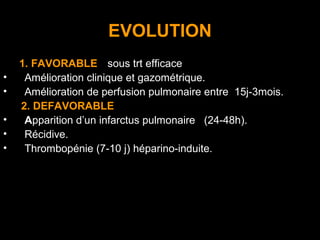 EVOLUTION
1. FAVORABLE:((sous trt efficace)
• Amélioration clinique et gazométrique.
• Amélioration de perfusion pulmonaire entre 15j-3mois.
2. DEFAVORABLE
• Apparition d’un infarctus pulmonaire (24-48h).
• Récidive.
• Thrombopénie (7-10 j) héparino-induite.
 
