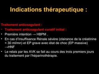 Indications thérapeutique :
Traitement anticoagulant :
• Traitement anticoagulant curatif initial :
• Première intention → HBPM .
• En cas d’Insuffisance Rénale sévère (clairance de la créatinine
< 30 ml/mn) et EP grave avec état de choc (EP massive)
→HNF
• Le relais par les AVK se fait au cours des trois premiers jours
du traitement par l’héparinothérapie.
 