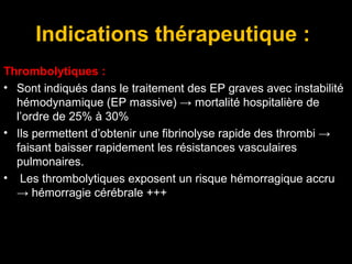 Indications thérapeutique :
Thrombolytiques :
• Sont indiqués dans le traitement des EP graves avec instabilité
hémodynamique (EP massive) → mortalité hospitalière de
l’ordre de 25% à 30%
• Ils permettent d’obtenir une fibrinolyse rapide des thrombi →
faisant baisser rapidement les résistances vasculaires
pulmonaires.
• Les thrombolytiques exposent un risque hémorragique accru
→ hémorragie cérébrale +++
 
