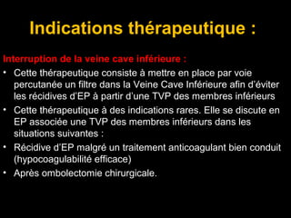 Indications thérapeutique :
Interruption de la veine cave inférieure :
• Cette thérapeutique consiste à mettre en place par voie
percutanée un filtre dans la Veine Cave Inférieure afin d’éviter
les récidives d’EP à partir d’une TVP des membres inférieurs
• Cette thérapeutique à des indications rares. Elle se discute en
EP associée une TVP des membres inférieurs dans les
situations suivantes :
• Récidive d’EP malgré un traitement anticoagulant bien conduit
(hypocoagulabilité efficace)
• Après ombolectomie chirurgicale.
 