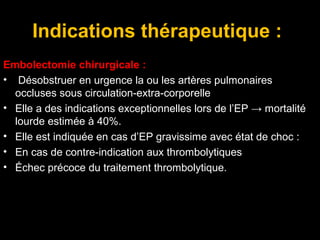 Indications thérapeutique :
Embolectomie chirurgicale :
• Désobstruer en urgence la ou les artères pulmonaires
occluses sous circulation-extra-corporelle
• Elle a des indications exceptionnelles lors de l’EP → mortalité
lourde estimée à 40%.
• Elle est indiquée en cas d’EP gravissime avec état de choc :
• En cas de contre-indication aux thrombolytiques
• Échec précoce du traitement thrombolytique.
 