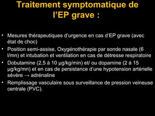 Traitement symptomatique de
l’EP grave :
• Mesures thérapeutiques d’urgence en cas d’EP grave (avec
état de choc)
• Position semi-assise, Oxygénothérapie par sonde nasale (6
l/mn) et intubation et ventilation en cas de détresse respiratoire
• Dobutamine (2,5 à 10 μg/kg/min) et/ ou dopamine (2 à 15
μg/kg/mn) et en cas de persistance d’une hypotension artérielle
sévère → adrénaline
• Remplissage vasculaire sous surveillance de pression veineuse
centrale (PVC).
 