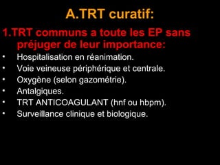 A.TRT curatif:
1.TRT communs a toute les EP sans
préjuger de leur importance:
• Hospitalisation en réanimation.
• Voie veineuse périphérique et centrale.
• Oxygène (selon gazométrie).
• Antalgiques.
• TRT ANTICOAGULANT (hnf ou hbpm).
• Surveillance clinique et biologique.
 