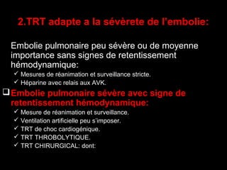 2.TRT adapte a la sévèrete de l’embolie:
Embolie pulmonaire peu sévère ou de moyenne
importance sans signes de retentissement
hémodynamique:
 Mesures de réanimation et surveillance stricte.
 Héparine avec relais aux AVK.
Embolie pulmonaire sévère avec signe de
retentissement hémodynamique:
 Mesure de réanimation et surveillance.
 Ventilation artificielle peu s’imposer.
 TRT de choc cardiogénique.
 TRT THROBOLYTIQUE.
 TRT CHIRURGICAL: dont:
 