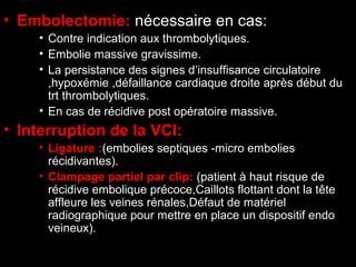• Embolectomie: nécessaire en cas:
• Contre indication aux thrombolytiques.
• Embolie massive gravissime.
• La persistance des signes d’insuffisance circulatoire
,hypoxémie ,défaillance cardiaque droite après début du
trt thrombolytiques.
• En cas de récidive post opératoire massive.
• Interruption de la VCI:
• Ligature :(embolies septiques -micro embolies
récidivantes).
• Clampage partiel par clip: (patient à haut risque de
récidive embolique précoce,Caillots flottant dont la tête
affleure les veines rénales,Défaut de matériel
radiographique pour mettre en place un dispositif endo
veineux).
 