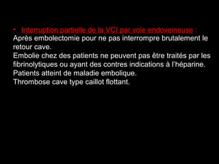 • Interruption partielle de la VCI par voie endoveineuse :
Après embolectomie pour ne pas interrompre brutalement le
retour cave.
Embolie chez des patients ne peuvent pas être traités par les
fibrinolytiques ou ayant des contres indications à l’héparine.
Patients atteint de maladie embolique.
Thrombose cave type caillot flottant.
 