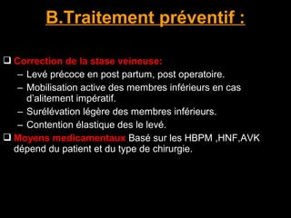  Correction de la stase veineuse:
– Levé précoce en post partum, post operatoire.
– Mobilisation active des membres inférieurs en cas
d’alitement impératif.
– Surélévation légère des membres inférieurs.
– Contention élastique des le levé.
 Moyens medicamentaux Basé sur les HBPM ,HNF,AVK
dépend du patient et du type de chirurgie.
B.Traitement préventif :
 