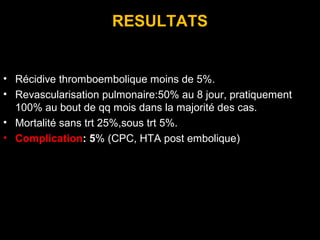RESULTATS
• Récidive thromboembolique moins de 5%.
• Revascularisation pulmonaire:50% au 8 jour, pratiquement
100% au bout de qq mois dans la majorité des cas.
• Mortalité sans trt 25%,sous trt 5%.
• Complication: 5% (CPC, HTA post embolique)
 