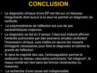 CONCLUSION
• Le diagnostic clinique d'une EP est fait sur un faisceau
d'arguments dont aucun à lui seul ne permet un diagnostic de
certitude.
• Le polymorphisme de l'affection est une de ses
caractéristiques majeures.
• Le diagnostic se fait en 2 temps: il faut tout d'abord affirmer
l'embolie pulmonaire par des examens simples confortant
l'impression clinique, puis mettre en œuvre les moyens
d'imagerie nécessaires pour faire le diagnostic et estimer la
gravité de l'affection.
• Si dans la majorité des cas, l'anticoagulation permet la
restitution du réseau vasculaire pulmonaire "ad integrum", le
risque mortel est réel dans les formes récidivantes ou
massives.
• La recherche d’une cause est indispensable.
 