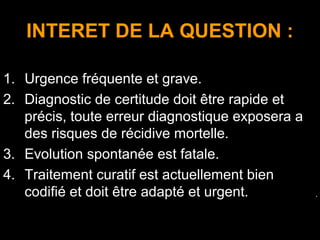 INTERET DE LA QUESTION :
1. Urgence fréquente et grave.
2. Diagnostic de certitude doit être rapide et
précis, toute erreur diagnostique exposera a
des risques de récidive mortelle.
3. Evolution spontanée est fatale.
4. Traitement curatif est actuellement bien
codifié et doit être adapté et urgent. .
 