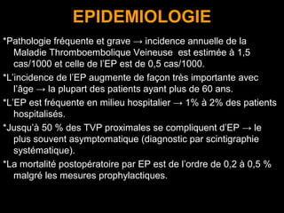 EPIDEMIOLOGIE
*Pathologie fréquente et grave → incidence annuelle de la
Maladie Thromboembolique Veineuse est estimée à 1,5
cas/1000 et celle de l’EP est de 0,5 cas/1000.
*L’incidence de l’EP augmente de façon très importante avec
l’âge → la plupart des patients ayant plus de 60 ans.
*L’EP est fréquente en milieu hospitalier → 1% à 2% des patients
hospitalisés.
*Jusqu’à 50 % des TVP proximales se compliquent d’EP → le
plus souvent asymptomatique (diagnostic par scintigraphie
systématique).
*La mortalité postopératoire par EP est de l’ordre de 0,2 à 0,5 %
malgré les mesures prophylactiques.
 