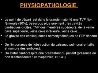 PHYSIOPATHOLOGIE
• Le point de départ est dans la grande majorité une TVP ilio-
fémorale (90%), beaucoup plus rarement : les cavités
cardiaques droites, TVP des membres supérieurs, de la veine
cave supérieure, veine cave inférieure, veine cave…
• La gravité des conséquences hémodynamiques de l’EP dépend
:
• De l’importance de l’obstruction du vaisseau pulmonaire (taille
et nombre des emboles).
• Du statut cardiorespiratoire préexistant du patient (présence ou
non d’antécédents : cardiopathies, BPCO)
 
