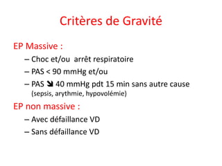 Critères de Gravité
EP Massive :
– Choc et/ou arrêt respiratoire
– PAS < 90 mmHg et/ou
– PAS  40 mmHg pdt 15 min sans autre cause
(sepsis, arythmie, hypovolémie)
EP non massive :
– Avec défaillance VD
– Sans défaillance VD
 
