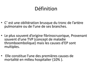 Définition
• C’ est une oblitération brusque du tronc de l’artère
pulmonaire ou de l’une de ses branches.
• Le plus souvent d’origine fibrinocruorique, Provenant
souvent d’une TVP (concept de maladie
thromboembolique) mais les causes d’EP sont
multiples.
• Elle constitue l'une des premières causes de
mortalité en milieu hospitalier (10% ).
 