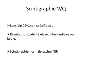 Scintigraphie V/Q
Sensible 95%,non spécifique .
Résultat: probabilité élevé, intermédiaire ou
faible.
Scintigraphie normale exclue l’EP.
 