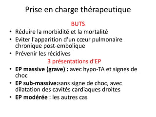 Prise en charge thérapeutique
BUTS
• Réduire la morbidité et la mortalité
• Eviter l'apparition d'un cœur pulmonaire
chronique post-embolique
• Prévenir les récidives
3 présentations d'EP
• EP massive (grave) : avec hypo-TA et signes de
choc
• EP sub-massive:sans signe de choc, avec
dilatation des cavités cardiaques droites
• EP modérée : les autres cas
 