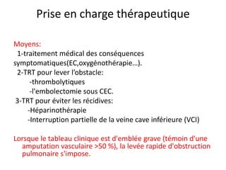 Prise en charge thérapeutique
Moyens:
1-traitement médical des conséquences
symptomatiques(EC,oxygénothérapie…).
2-TRT pour lever l’obstacle:
-thrombolytiques
-l'embolectomie sous CEC.
3-TRT pour éviter les récidives:
-Héparinothérapie
-Interruption partielle de la veine cave inférieure (VCI)
Lorsque le tableau clinique est d'emblée grave (témoin d'une
amputation vasculaire >50 %), la levée rapide d'obstruction
pulmonaire s'impose.
 