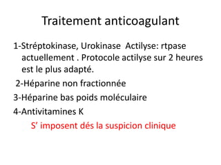 Traitement anticoagulant
1-Stréptokinase, Urokinase Actilyse: rtpase
actuellement . Protocole actilyse sur 2 heures
est le plus adapté.
2-Héparine non fractionnée
3-Héparine bas poids moléculaire
4-Antivitamines K
S’ imposent dés la suspicion clinique
 