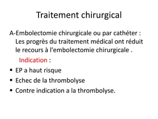 Traitement chirurgical
A-Embolectomie chirurgicale ou par cathéter :
Les progrès du traitement médical ont réduit
le recours à l'embolectomie chirurgicale .
Indication :
 EP a haut risque
 Echec de la thrombolyse
 Contre indication a la thrombolyse.
 
