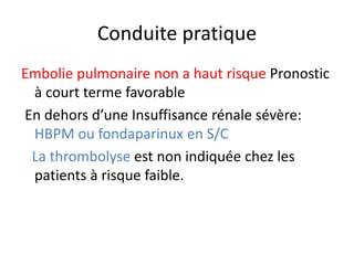 Conduite pratique
Embolie pulmonaire non a haut risque Pronostic
à court terme favorable
En dehors d’une Insuffisance rénale sévère:
HBPM ou fondaparinux en S/C
La thrombolyse est non indiquée chez les
patients à risque faible.
 