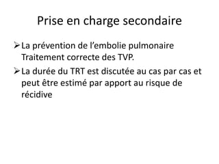 Prise en charge secondaire
La prévention de l’embolie pulmonaire
Traitement correcte des TVP.
La durée du TRT est discutée au cas par cas et
peut être estimé par apport au risque de
récidive
 