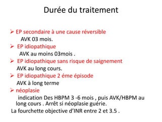 Durée du traitement
 EP secondaire à une cause réversible
AVK 03 mois.
 EP idiopathique
AVK au moins 03mois .
 EP idiopathique sans risque de saignement
AVK au long cours.
 EP idiopathique 2 éme épisode
AVK à long terme
 néoplasie
indication Des HBPM 3 -6 mois , puis AVK/HBPM au
long cours . Arrêt si néoplasie guérie.
La fourchette objective d’INR entre 2 et 3.5 .
 