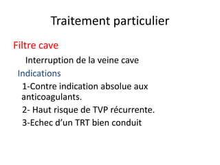 Traitement particulier
Filtre cave
Interruption de la veine cave
Indications
1-Contre indication absolue aux
anticoagulants.
2- Haut risque de TVP récurrente.
3-Echec d’un TRT bien conduit
 