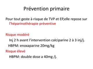 Prévention primaire
Pour tout geste à risque de TVP et EP,elle repose sur
l’héparinothérapie préventive
Risque modéré
Inj 2 h avant l’intervention calciparine 2 à 3 inj/j.
HBPM: enoxaparine 20mg/kg
Risque élevé
HBPM: double dose a 40mg /j.
 