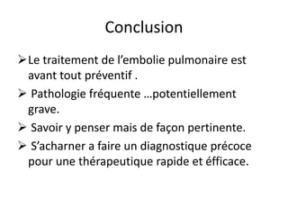 Conclusion
Le traitement de l’embolie pulmonaire est
avant tout préventif .
 Pathologie fréquente …potentiellement
grave.
 Savoir y penser mais de façon pertinente.
 S’acharner a faire un diagnostique précoce
pour une thérapeutique rapide et éfficace.
 
