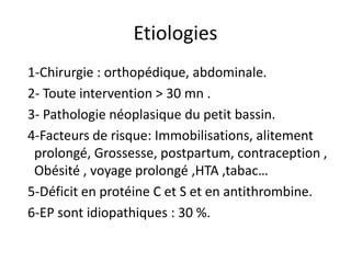 Etiologies
1-Chirurgie : orthopédique, abdominale.
2- Toute intervention > 30 mn .
3- Pathologie néoplasique du petit bassin.
4-Facteurs de risque: Immobilisations, alitement
prolongé, Grossesse, postpartum, contraception ,
Obésité , voyage prolongé ,HTA ,tabac…
5-Déficit en protéine C et S et en antithrombine.
6-EP sont idiopathiques : 30 %.
 
