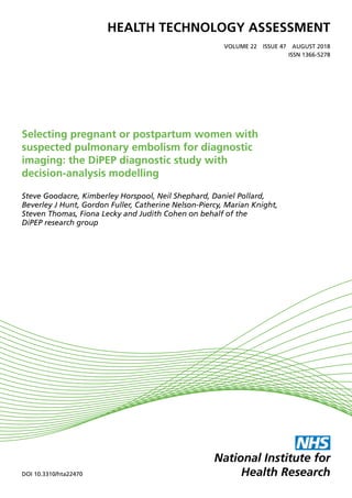 HEALTH TECHNOLOGY ASSESSMENT
VOLUME 22  ISSUE 47  AUGUST 2018
ISSN 1366-5278
DOI 10.3310/hta22470
Selecting pregnant or postpartum women with
suspected pulmonary embolism for diagnostic
imaging: the DiPEP diagnostic study with
decision-analysis modelling
Steve Goodacre, Kimberley Horspool, Neil Shephard, Daniel Pollard,
Beverley J Hunt, Gordon Fuller, Catherine Nelson-Piercy, Marian Knight,
Steven Thomas, Fiona Lecky and Judith Cohen on behalf of the
DiPEP research group
 
