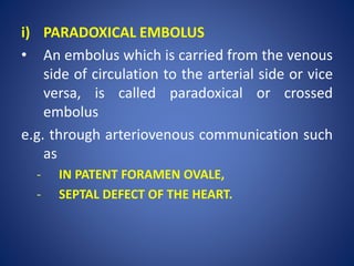 i) PARADOXICAL EMBOLUS
• An embolus which is carried from the venous
side of circulation to the arterial side or vice
versa, is called paradoxical or crossed
embolus
e.g. through arteriovenous communication such
as
- IN PATENT FORAMEN OVALE,
- SEPTAL DEFECT OF THE HEART.
 