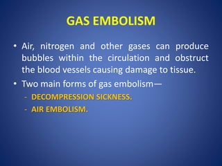 GAS EMBOLISM
• Air, nitrogen and other gases can produce
bubbles within the circulation and obstruct
the blood vessels causing damage to tissue.
• Two main forms of gas embolism—
- DECOMPRESSION SICKNESS.
- AIR EMBOLISM.
 
