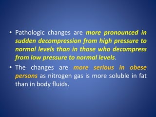 • Pathologic changes are more pronounced in
sudden decompression from high pressure to
normal levels than in those who decompress
from low pressure to normal levels.
• The changes are more serious in obese
persons as nitrogen gas is more soluble in fat
than in body fluids.
 