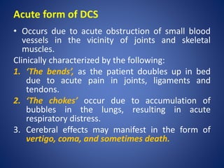 Acute form of DCS
• Occurs due to acute obstruction of small blood
vessels in the vicinity of joints and skeletal
muscles.
Clinically characterized by the following:
1. ‘The bends’, as the patient doubles up in bed
due to acute pain in joints, ligaments and
tendons.
2. ‘The chokes’ occur due to accumulation of
bubbles in the lungs, resulting in acute
respiratory distress.
3. Cerebral effects may manifest in the form of
vertigo, coma, and sometimes death.
 