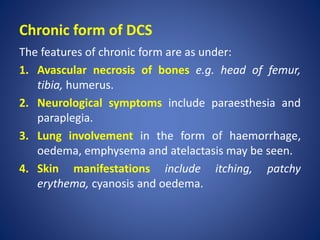 Chronic form of DCS
The features of chronic form are as under:
1. Avascular necrosis of bones e.g. head of femur,
tibia, humerus.
2. Neurological symptoms include paraesthesia and
paraplegia.
3. Lung involvement in the form of haemorrhage,
oedema, emphysema and atelactasis may be seen.
4. Skin manifestations include itching, patchy
erythema, cyanosis and oedema.
 