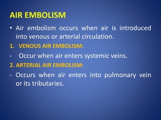 AIR EMBOLISM
• Air embolism occurs when air is introduced
into venous or arterial circulation.
1. VENOUS AIR EMBOLISM:
- Occur when air enters systemic veins.
2. ARTERIAL AIR EMBOLISM:
- Occurs when air enters into pulmonary vein
or its tributaries.
 