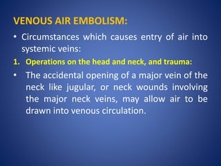 VENOUS AIR EMBOLISM:
• Circumstances which causes entry of air into
systemic veins:
1. Operations on the head and neck, and trauma:
• The accidental opening of a major vein of the
neck like jugular, or neck wounds involving
the major neck veins, may allow air to be
drawn into venous circulation.
 